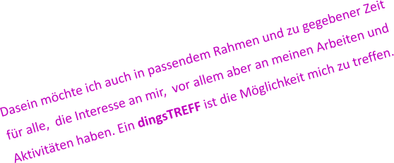 Dasein möchte ich auch in passendem Rahmen und zu gegebener Zeit  für alle,  die Interesse an mir,  vor allem aber an meinen Arbeiten und  Aktivitäten haben. Ein dingsTREFF ist die Möglichkeit mich zu treffen.