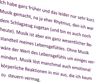 Ich habe ganz früher und das leider nur sehr kurz Musik gemacht, na ja eher Rhytmus, den ich war dem Schlagzeug zugetan (und bin es auch noch heute). Musik ist aber ein ganz wesentlicher Be-standteil meines Lebensgefühles. Ohne Musik wäre der Wert des Lebensgefühls um einiges ver-mindert. Musik löst manchmal auch emotional körperliche Reaktionen in mir aus, die ich kaum zu  steuern vermag.