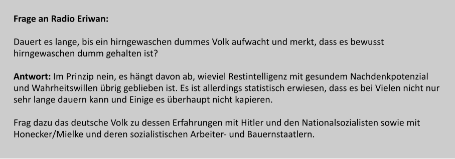 Frage an Radio Eriwan:  Dauert es lange, bis ein hirngewaschen dummes Volk aufwacht und merkt, dass es bewusst  hirngewaschen dumm gehalten ist?  Antwort: Im Prinzip nein, es hängt davon ab, wieviel Restintelligenz mit gesundem Nachdenkpotenzial  und Wahrheitswillen übrig geblieben ist. Es ist allerdings statistisch erwiesen, dass es bei Vielen nicht nur  sehr lange dauern kann und Einige es überhaupt nicht kapieren.   Frag dazu das deutsche Volk zu dessen Erfahrungen mit Hitler und den Nationalsozialisten sowie mit  Honecker/Mielke und deren sozialistischen Arbeiter- und Bauernstaatlern.